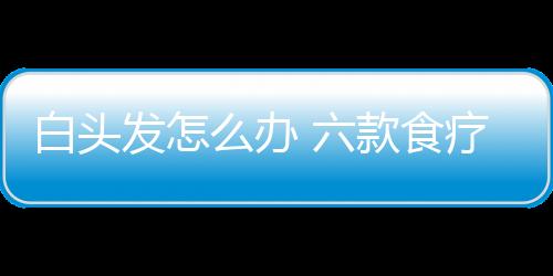 白头发怎么办 六款食疗方帮你白发变黑发