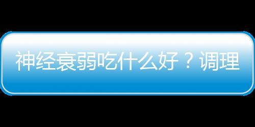 神经衰弱吃什么好？调理神经衰弱的食疗方法