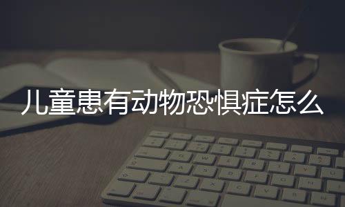 儿童患有动物恐惧症怎么治疗