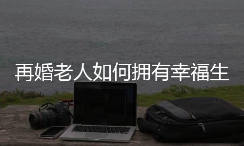 再婚老人如何拥有幸福生活