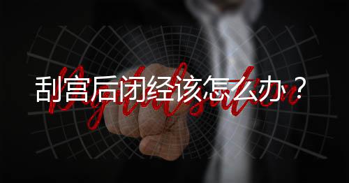 刮宫后闭经该怎么办？