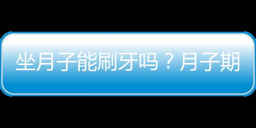 坐月子能刷牙吗？月子期间可以刷牙吗