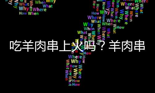 吃羊肉串上火吗？羊肉串的营养价值有哪些