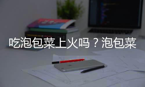 吃泡包菜上火吗？泡包菜的营养价值有哪些