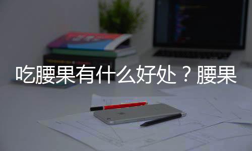 吃腰果有什么好处？腰果的营养成分及价值