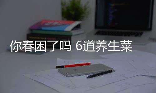 你春困了吗 6道养生菜助你赶走春困