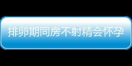 排卵期同房不射精会怀孕吗