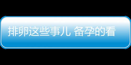 排卵这些事儿 备孕的看过来