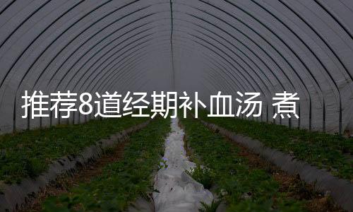 推荐8道经期补血汤 煮起来简单补血效果好