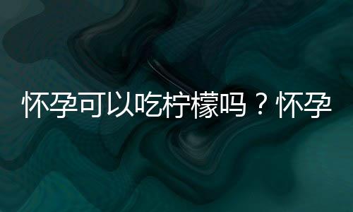 怀孕可以吃柠檬吗？怀孕吃什么比较好