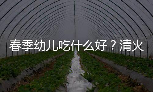 春季幼儿吃什么好？清火润肺的幼儿辅食推荐