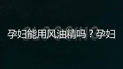 孕妇能用风油精吗？孕妇可以用风油精吗