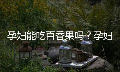 孕妇能吃百香果吗？孕妇吃百香果有什么好处