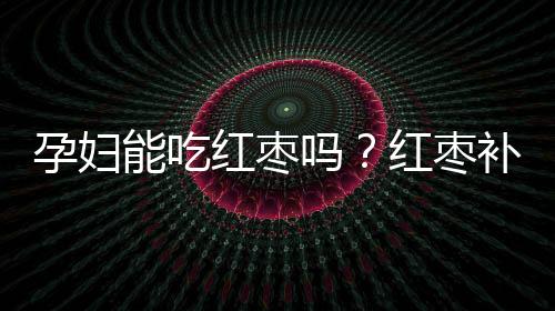 孕妇能吃红枣吗？红枣补血 性稳 对孕妇很好