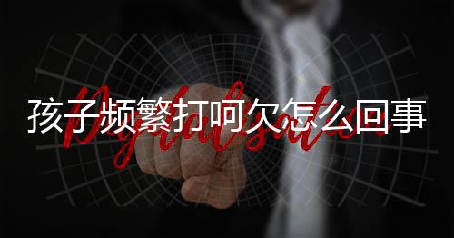 孩子频繁打呵欠怎么回事呢