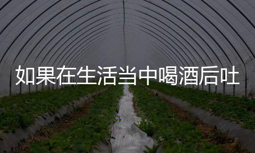 如果在生活当中喝酒后吐了难受怎么办呢？