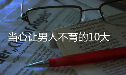 当心让男人不育的10大元凶