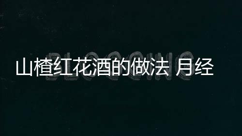 山楂红花酒的做法 月经失调食疗