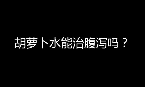 胡萝卜水能治腹泻吗？