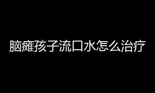 脑瘫孩子流口水怎么治疗才管用