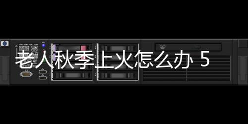 老人秋季上火怎么办 5招去火快