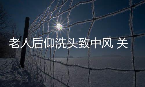 老人后仰洗头致中风 关于洗头禁忌