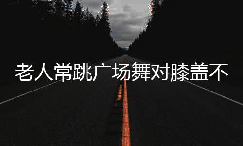 老人常跳广场舞对膝盖不好