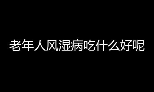 老年人风湿病吃什么好呢