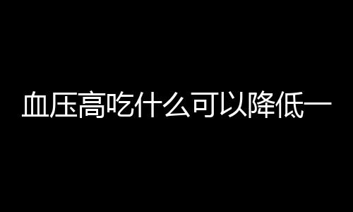 血压高吃什么可以降低一些