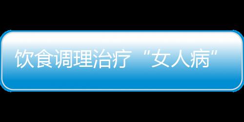 饮食调理治疗“女人病”